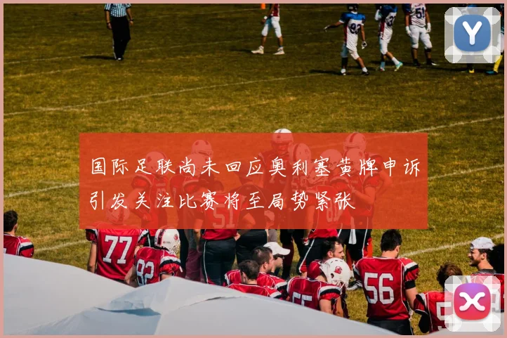 国际足联尚未回应奥利塞黄牌申诉引发关注比赛将至局势紧张