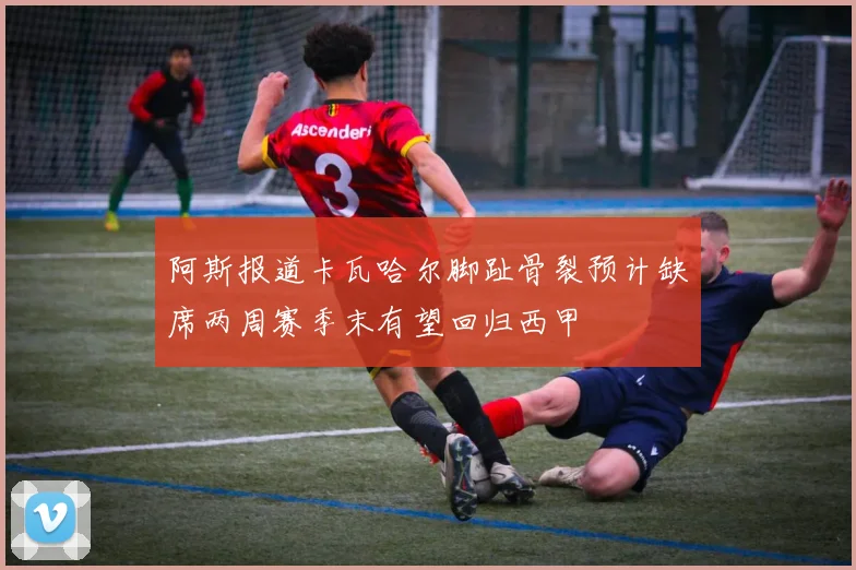阿斯报道卡瓦哈尔脚趾骨裂预计缺席两周赛季末有望回归西甲