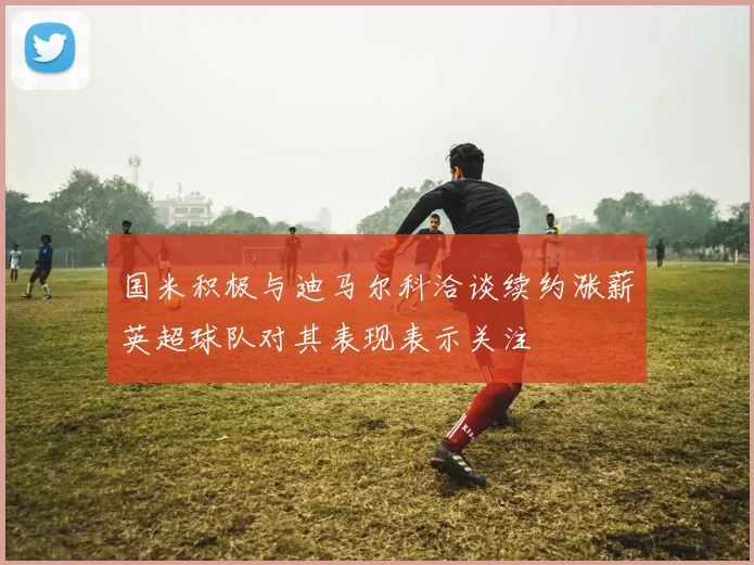 国米积极与迪马尔科洽谈续约涨薪英超球队对其表现表示关注