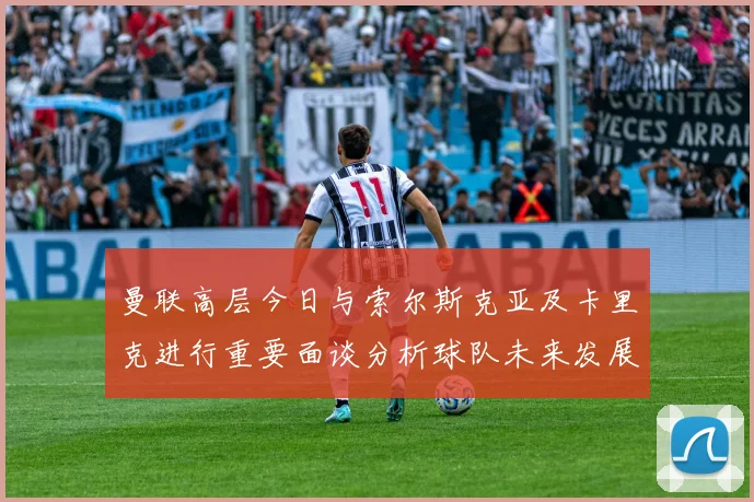 曼联高层今日与索尔斯克亚及卡里克进行重要面谈分析球队未来发展方向