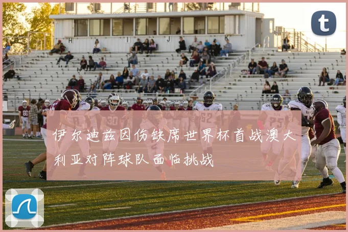 伊尔迪兹因伤缺席世界杯首战澳大利亚对阵球队面临挑战