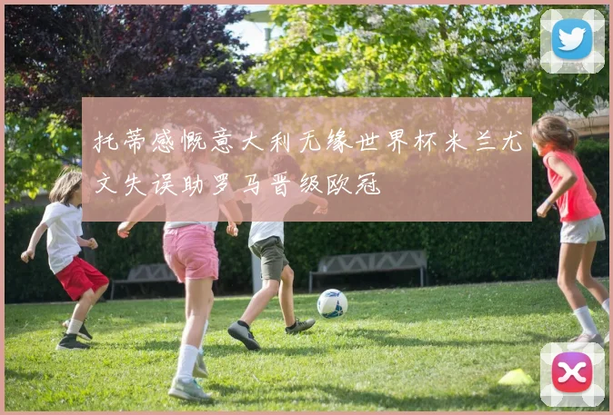 托蒂感慨意大利无缘世界杯米兰尤文失误助罗马晋级欧冠