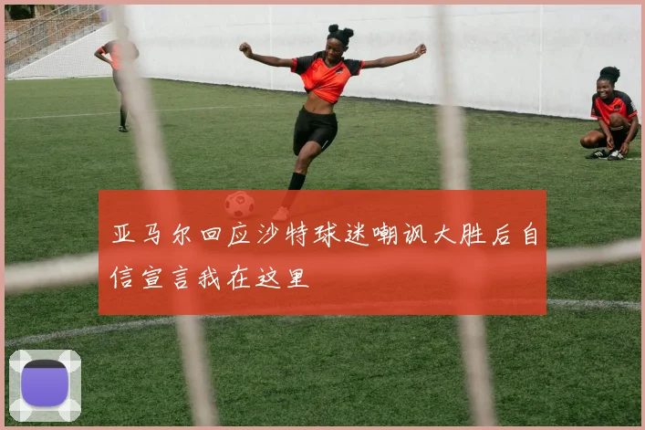 亚马尔回应沙特球迷嘲讽大胜后自信宣言我在这里