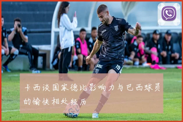 卡西谈国家德比影响力与巴西球员的愉快相处经历