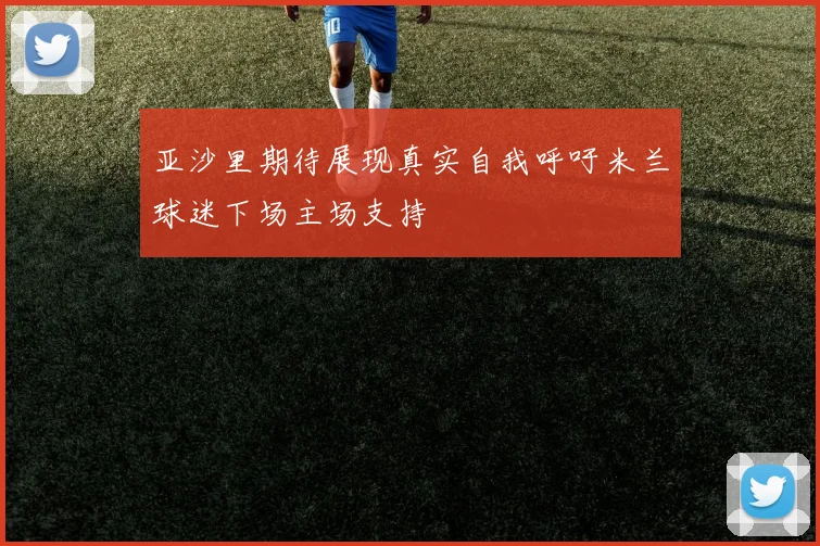 亚沙里期待展现真实自我呼吁米兰球迷下场主场支持