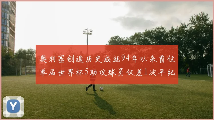奥利塞创造历史成就94年以来首位单届世界杯5助攻球员仅差1次平纪录