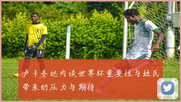 卢卡齐达内谈世界杯重要性与姓氏带来的压力与期待