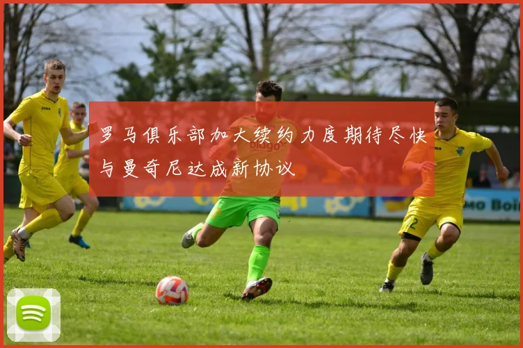 罗马俱乐部加大续约力度期待尽快与曼奇尼达成新协议