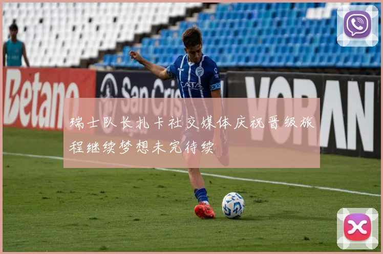 瑞士队长扎卡社交媒体庆祝晋级旅程继续梦想未完待续