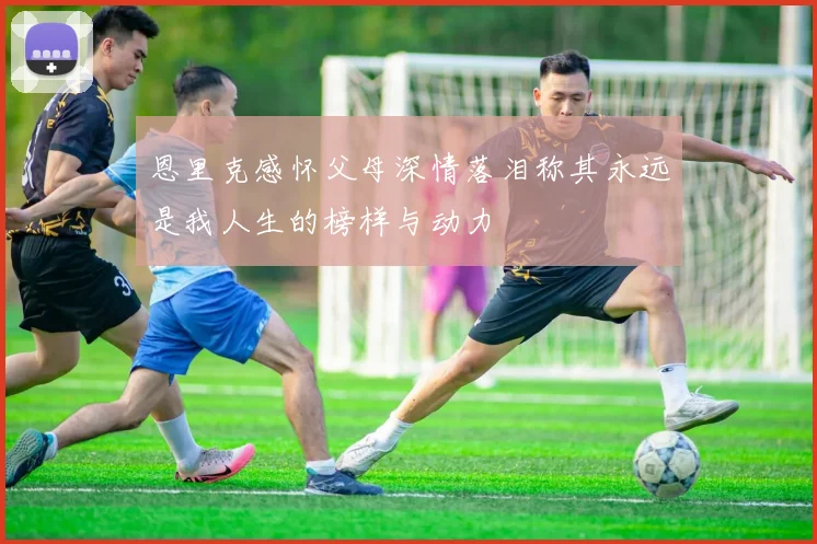 恩里克感怀父母深情落泪称其永远是我人生的榜样与动力