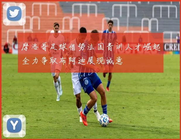 摩洛哥足球借势法国青训人才崛起全力争取布阿迪展现诚意