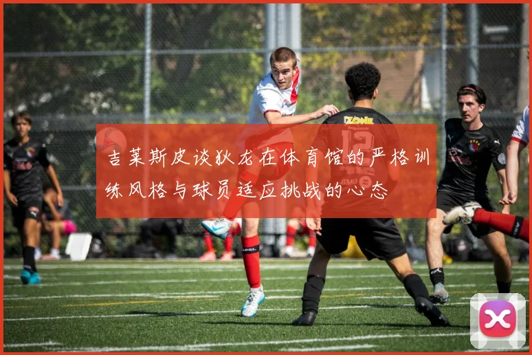 吉莱斯皮谈狄龙在体育馆的严格训练风格与球员适应挑战的心态