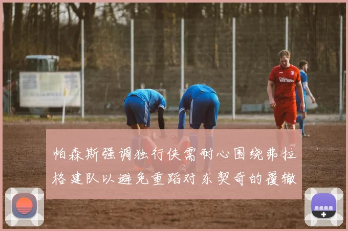 帕森斯强调独行侠需耐心围绕弗拉格建队以避免重蹈对东契奇的覆辙