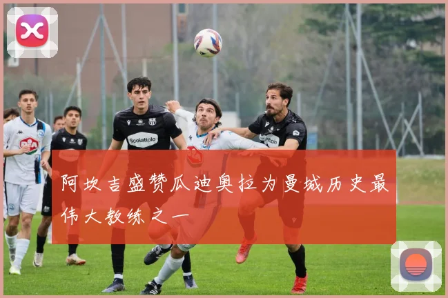阿坎吉盛赞瓜迪奥拉为曼城历史最伟大教练之一