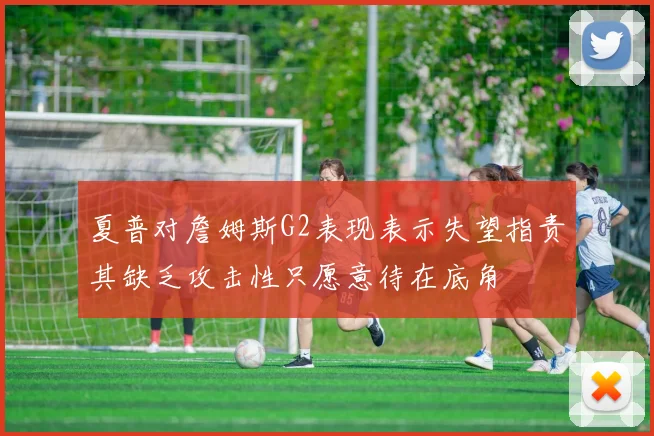 夏普对詹姆斯G2表现表示失望指责其缺乏攻击性只愿意待在底角