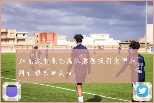 加克波未表态离队意愿吸引意甲和拜仁俱乐部关注