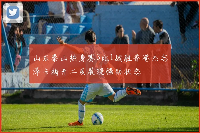 山东泰山热身赛3比1战胜香港杰志泽卡梅开二度展现强劲状态