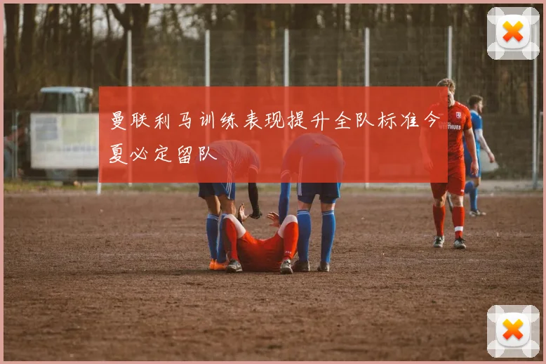 曼联利马训练表现提升全队标准今夏必定留队