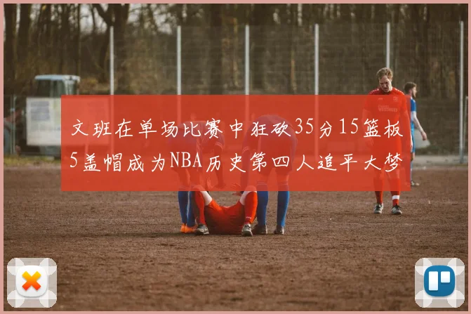 文班在单场比赛中狂砍35分15篮板5盖帽成为NBA历史第四人追平大梦鲨鱼天勾
