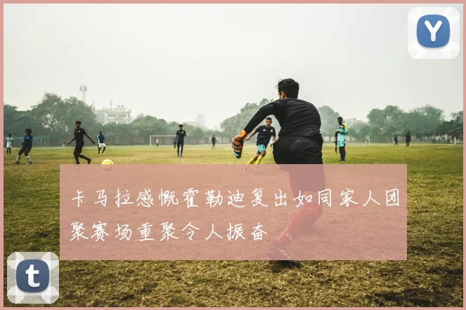 卡马拉感慨霍勒迪复出如同家人团聚赛场重聚令人振奋