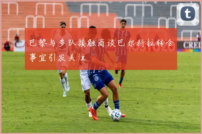 巴黎与多队接触商谈巴尔科拉转会事宜引发关注