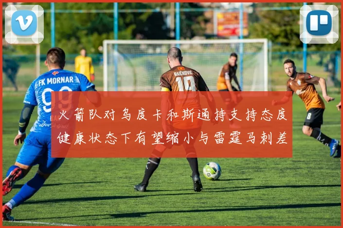 火箭队对乌度卡和斯通持支持态度健康状态下有望缩小与雷霆马刺差距