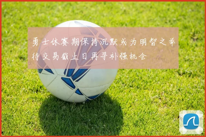 勇士休赛期保持沉默或为明智之举待交易截止日再寻补强机会