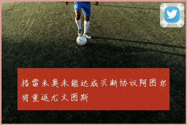 格雷米奥未能达成买断协议阿图尔将重返尤文图斯