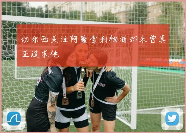 切尔西关注阿隆索利物浦却未曾真正追求他